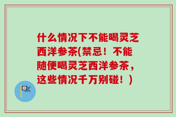 什么情况下不能喝灵芝西洋参茶(禁忌！不能随便喝灵芝西洋参茶，这些情况千万别碰！)