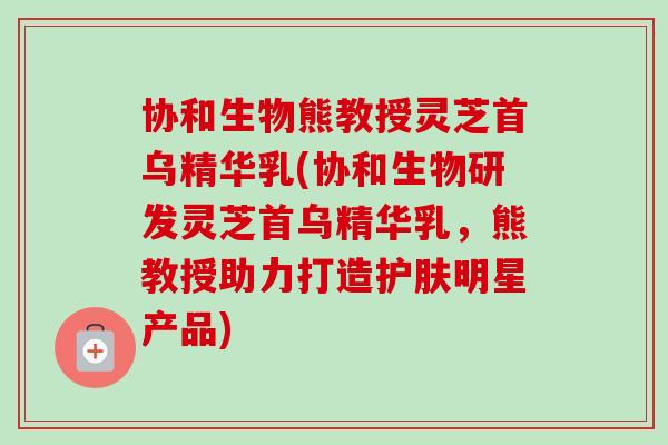 协和生物熊教授灵芝首乌精华乳(协和生物研发灵芝首乌精华乳，熊教授助力打造护肤明星产品)