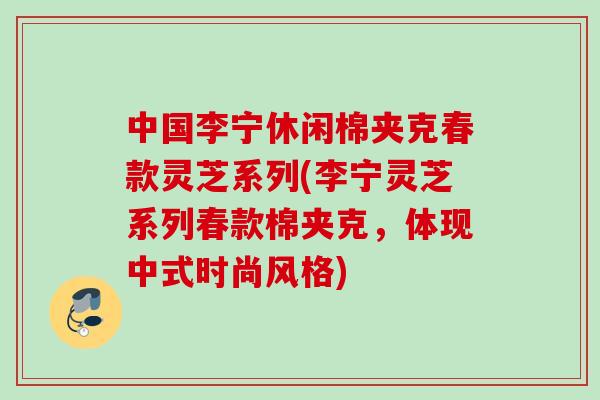 中国李宁休闲棉夹克春款灵芝系列(李宁灵芝系列春款棉夹克，体现中式时尚风格)