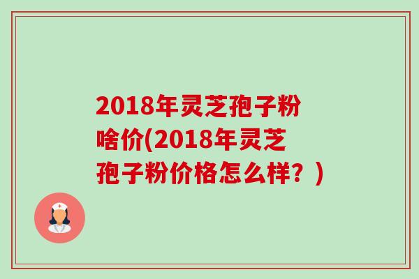 2018年灵芝孢子粉啥价(2018年灵芝孢子粉价格怎么样?) 2018年灵芝孢子粉啥价(2018年灵芝孢子粉价格怎么样?)