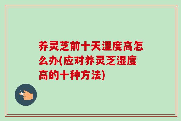 养灵芝前十天湿度高怎么办(应对养灵芝湿度高的十种方法) 养灵芝前十天湿度高怎么办(应对养灵芝湿度高的十种方法)