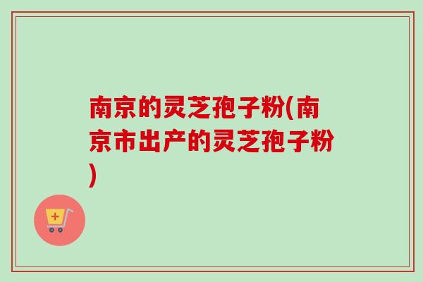 南京的灵芝孢子粉(南京市出产的灵芝孢子粉)