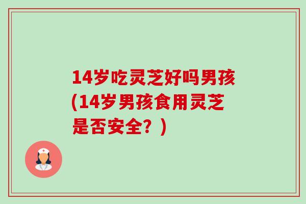 14岁吃灵芝好吗男孩(14岁男孩食用灵芝是否安全？)