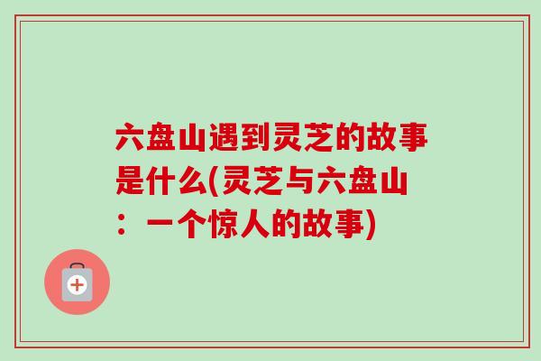 六盘山遇到灵芝的故事是什么(灵芝与六盘山:一个惊人的故事) 六盘山遇到灵芝的故事是什么(灵芝与六盘山:一个惊人的故事)