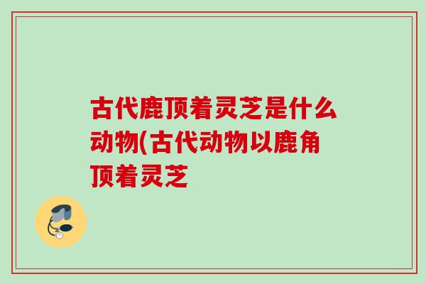 古代鹿顶着灵芝是什么动物(古代动物以鹿角顶着灵芝