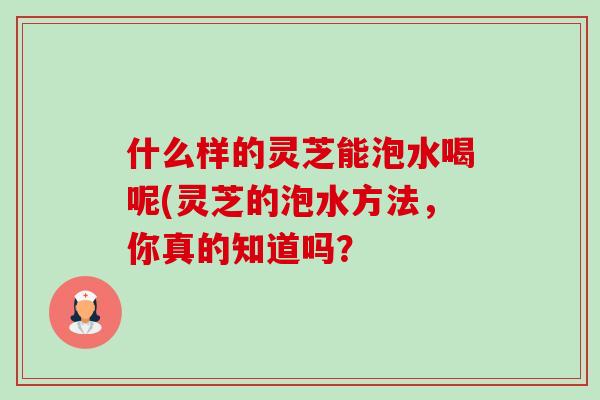 什么样的灵芝能泡水喝呢(灵芝的泡水方法，你真的知道吗？