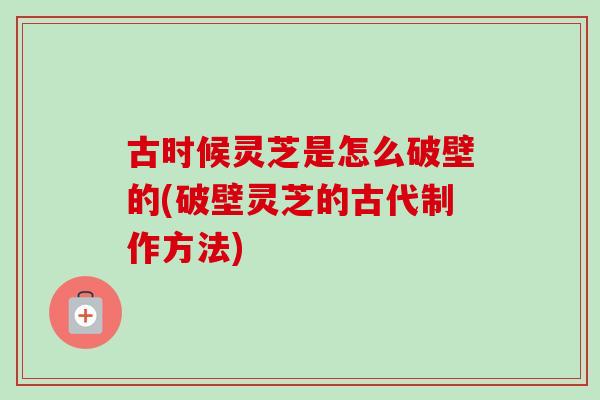 古时候灵芝是怎么破壁的(破壁灵芝的古代制作方法) 古时候灵芝是怎么破壁的(破壁灵芝的古代制作方法)