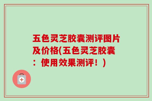 五色灵芝胶囊测评图片及价格(五色灵芝胶囊：使用效果测评！)