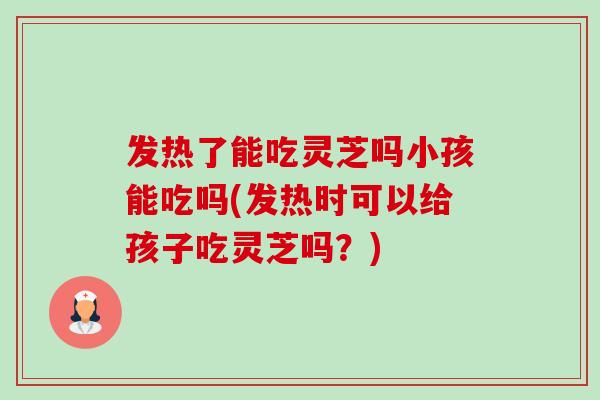 发热了能吃灵芝吗小孩能吃吗(发热时可以给孩子吃灵芝吗?) 发热了能吃灵芝吗小孩能吃吗(发热时可以给孩子吃灵芝吗?)