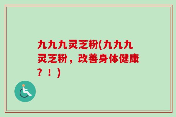 九九九灵芝粉(九九九灵芝粉,改善身体健康?!) 九九九灵芝粉(九九九灵芝粉,改善身体健康?!)