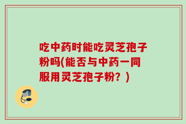 吃时能吃灵芝孢子粉吗(能否与一同服用灵芝孢子粉?) 吃时能吃灵芝孢子粉吗(能否与一同服用灵芝孢子粉?)