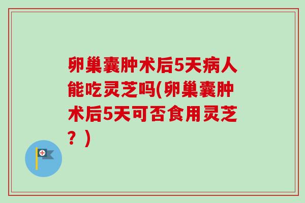 卵巢囊肿术后5天人能吃灵芝吗(卵巢囊肿术后5天可否食用灵芝?) 卵巢囊肿术后5天人能吃灵芝吗(卵巢囊肿术后5天可否食用灵芝?)