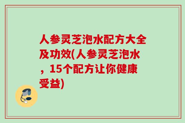 人参灵芝泡水配方大全及功效(人参灵芝泡水，15个配方让你健康受益)