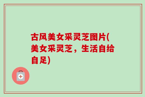 古风美女采灵芝图片(美女采灵芝,生活自给自足) 古风美女采灵芝图片(美女采灵芝,生活自给自足)