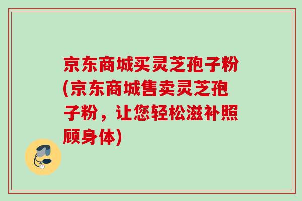 京东商城买灵芝孢子粉(京东商城售卖灵芝孢子粉,让您轻松滋补照顾身体) 京东商城买灵芝孢子粉(京东商城售卖灵芝孢子粉,让您轻松滋补照顾身体)