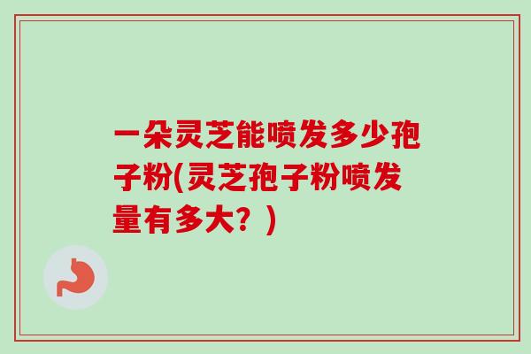 一朵灵芝能喷发多少孢子粉(灵芝孢子粉喷发量有多大？)