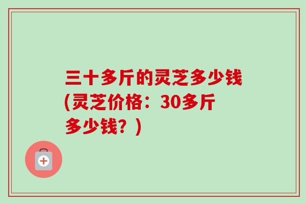 三十多斤的灵芝多少钱(灵芝价格:30多斤多少钱?) 三十多斤的灵芝多少钱(灵芝价格:30多斤多少钱?)