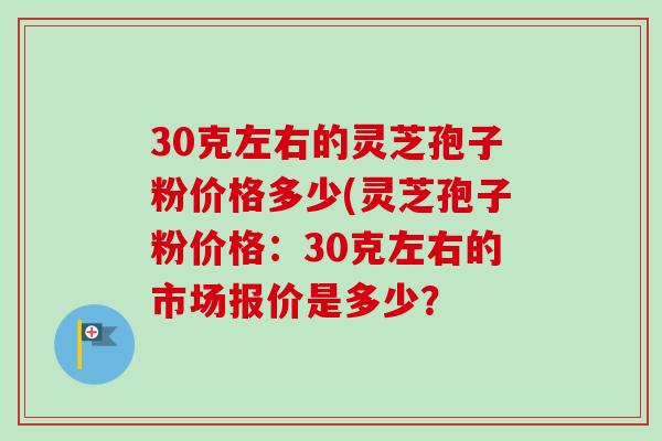 30克左右的灵芝孢子粉价格多少(灵芝孢子粉价格:30克左右的市场报价是多少? 30克左右的灵芝孢子粉价格多少(灵芝孢子粉价格:30克左右的市场报价是多少?