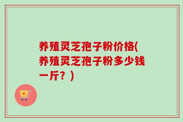 养殖灵芝孢子粉价格(养殖灵芝孢子粉多少钱一斤？)