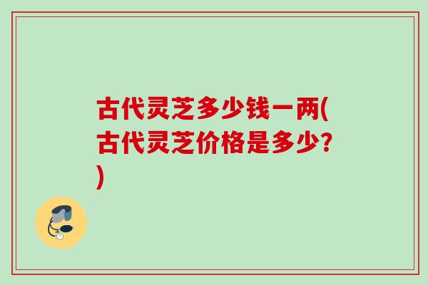 古代灵芝多少钱一两(古代灵芝价格是多少?) 古代灵芝多少钱一两(古代灵芝价格是多少?)