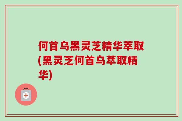何首乌黑灵芝精华萃取(黑灵芝何首乌萃取精华) 何首乌黑灵芝精华萃取(黑灵芝何首乌萃取精华)