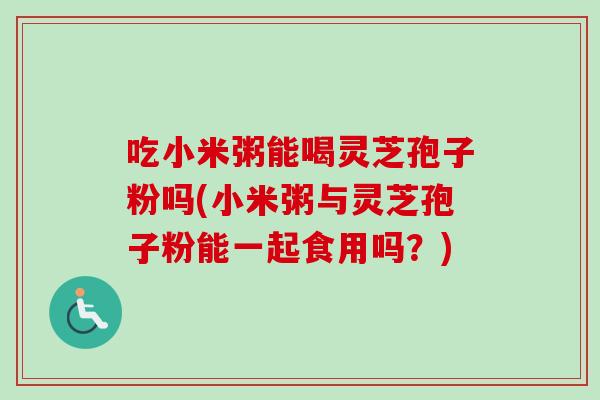 吃小米粥能喝灵芝孢子粉吗(小米粥与灵芝孢子粉能一起食用吗？)