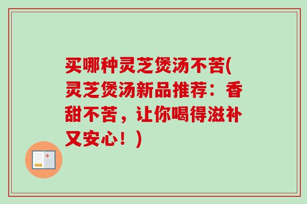 买哪种灵芝煲汤不苦(灵芝煲汤新品推荐：香甜不苦，让你喝得滋补又安心！)