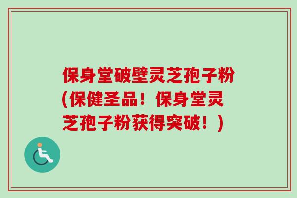 保身堂破壁灵芝孢子粉(保健圣品！保身堂灵芝孢子粉获得突破！)