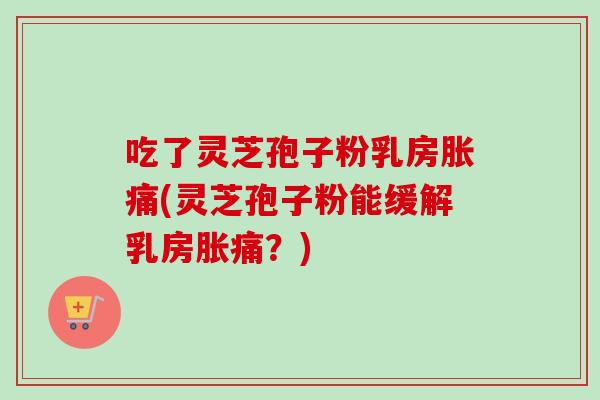 吃了灵芝孢子粉乳房胀痛(灵芝孢子粉能缓解乳房胀痛?) 吃了灵芝孢子粉乳房胀痛(灵芝孢子粉能缓解乳房胀痛?)