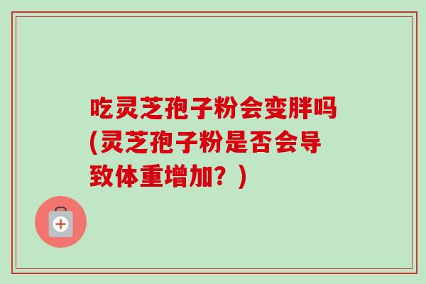 吃灵芝孢子粉会变胖吗(灵芝孢子粉是否会导致体重增加?) 吃灵芝孢子粉会变胖吗(灵芝孢子粉是否会导致体重增加?)