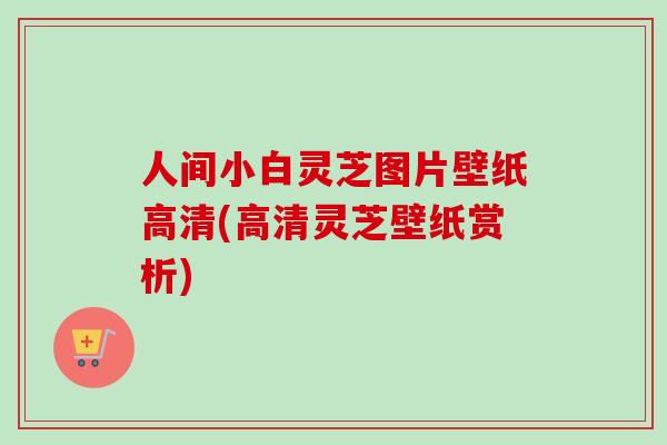 人间小白灵芝图片壁纸高清(高清灵芝壁纸赏析) 人间小白灵芝图片壁纸高清(高清灵芝壁纸赏析)
