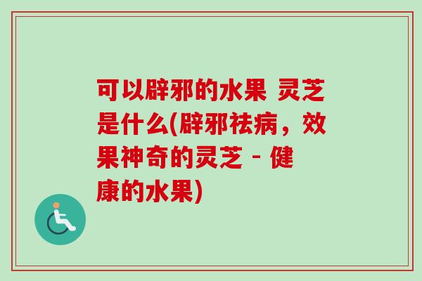 可以辟邪的水果 灵芝是什么(辟邪祛,效果神奇的灵芝 - 健康的水果) 可以辟邪的水果 灵芝是什么(辟邪祛,效果神奇的灵芝 - 健康的水果)