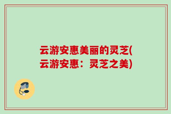 云游安惠美丽的灵芝(云游安惠:灵芝之美) 云游安惠美丽的灵芝(云游安惠:灵芝之美)