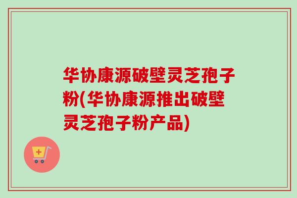 华协康源破壁灵芝孢子粉(华协康源推出破壁灵芝孢子粉产品) 华协康源破壁灵芝孢子粉(华协康源推出破壁灵芝孢子粉产品)