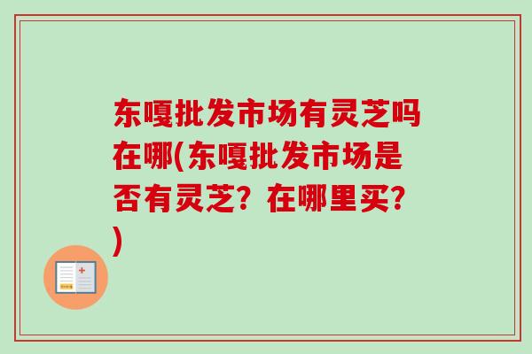 东嘎批发市场有灵芝吗在哪(东嘎批发市场是否有灵芝?在哪里买?) 东嘎批发市场有灵芝吗在哪(东嘎批发市场是否有灵芝?在哪里买?)
