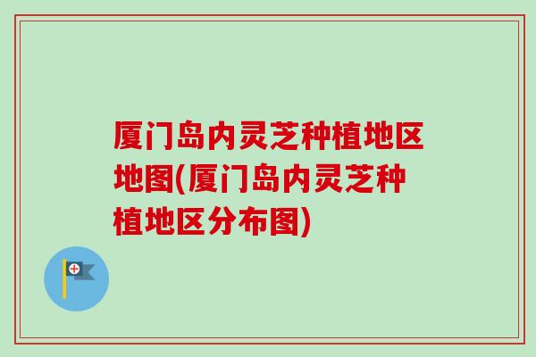 厦门岛内灵芝种植地区地图(厦门岛内灵芝种植地区分布图) 厦门岛内灵芝种植地区地图(厦门岛内灵芝种植地区分布图)