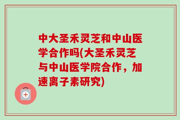 中大圣禾灵芝和中山医学合作吗(大圣禾灵芝与中山医学院合作,加速离子素研究) 中大圣禾灵芝和中山医学合作吗(大圣禾灵芝与中山医学院合作,加速离子素研究)