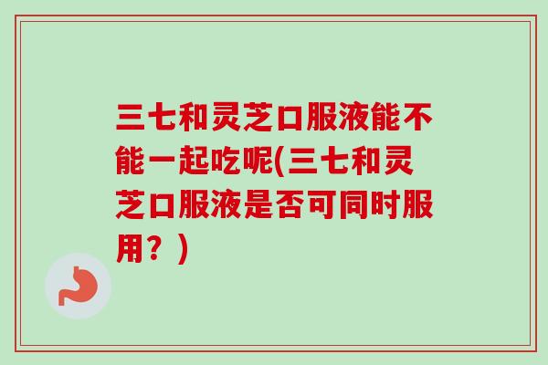 三七和灵芝口服液能不能一起吃呢(三七和灵芝口服液是否可同时服用？)