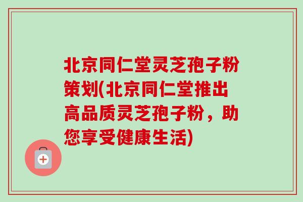 北京同仁堂灵芝孢子粉策划(北京同仁堂推出高品质灵芝孢子粉，助您享受健康生活)