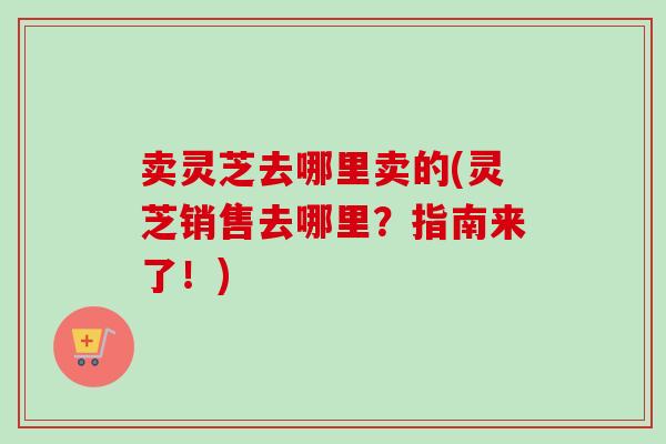 卖灵芝去哪里卖的(灵芝销售去哪里?指南来了!) 卖灵芝去哪里卖的(灵芝销售去哪里?指南来了!)