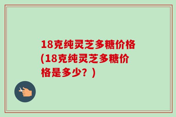 18克纯灵芝多糖价格(18克纯灵芝多糖价格是多少?) 18克纯灵芝多糖价格(18克纯灵芝多糖价格是多少?)