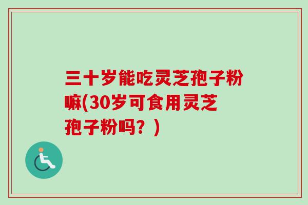 三十岁能吃灵芝孢子粉嘛(30岁可食用灵芝孢子粉吗?) 三十岁能吃灵芝孢子粉嘛(30岁可食用灵芝孢子粉吗?)