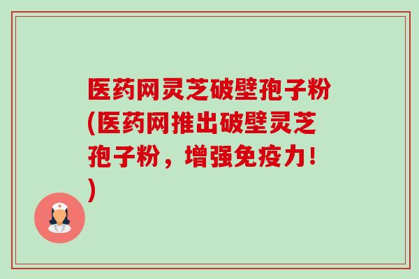 医药网灵芝破壁孢子粉(医药网推出破壁灵芝孢子粉，增强免疫力！)