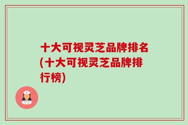 十大可视灵芝品牌排名(十大可视灵芝品牌排行榜) 十大可视灵芝品牌排名(十大可视灵芝品牌排行榜)