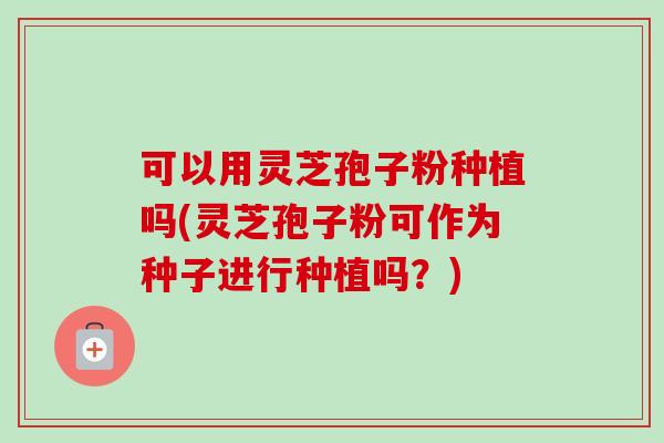 可以用灵芝孢子粉种植吗(灵芝孢子粉可作为种子进行种植吗?) 可以用灵芝孢子粉种植吗(灵芝孢子粉可作为种子进行种植吗?)