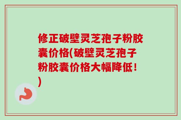 修正破壁灵芝孢子粉胶囊价格(破壁灵芝孢子粉胶囊价格大幅降低!) 修正破壁灵芝孢子粉胶囊价格(破壁灵芝孢子粉胶囊价格大幅降低!)