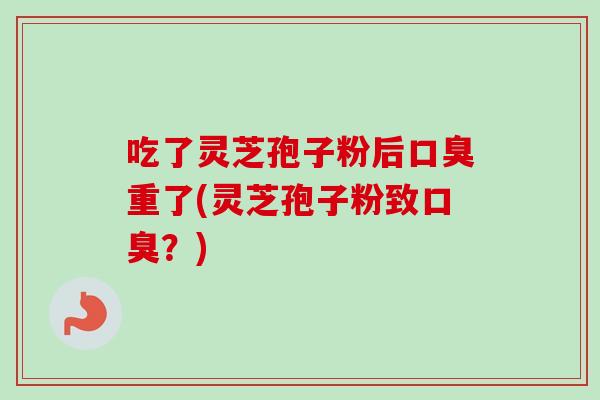 吃了灵芝孢子粉后口臭重了(灵芝孢子粉致口臭?) 吃了灵芝孢子粉后口臭重了(灵芝孢子粉致口臭?)