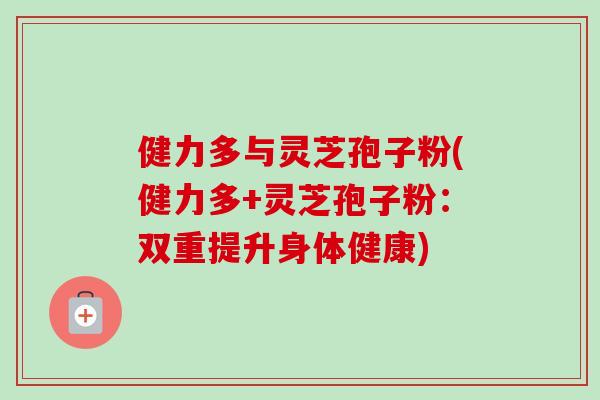 健力多与灵芝孢子粉(健力多+灵芝孢子粉:双重提升身体健康) 健力多与灵芝孢子粉(健力多+灵芝孢子粉:双重提升身体健康)