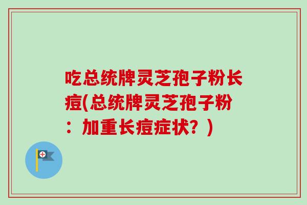 吃总统牌灵芝孢子粉长痘(总统牌灵芝孢子粉:加重长痘症状?) 吃总统牌灵芝孢子粉长痘(总统牌灵芝孢子粉:加重长痘症状?)