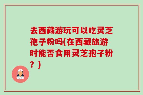 去西藏游玩可以吃灵芝孢子粉吗(在西藏旅游时能否食用灵芝孢子粉?) 去西藏游玩可以吃灵芝孢子粉吗(在西藏旅游时能否食用灵芝孢子粉?)